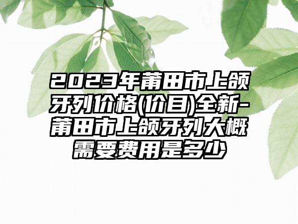 2023年莆田市上颌牙列价格(价目)全新-莆田市上颌牙列大概需要费用是多少