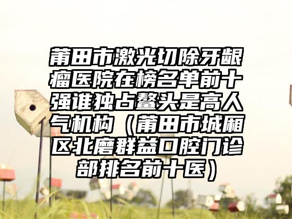 莆田市激光切除牙龈瘤医院在榜名单前十强谁独占鳌头是高人气机构（莆田市城厢区北磨群益口腔门诊部排名前十医）