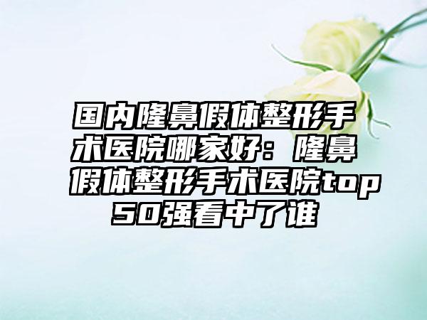 国内隆鼻假体整形手术医院哪家好：隆鼻假体整形手术医院top50强看中了谁