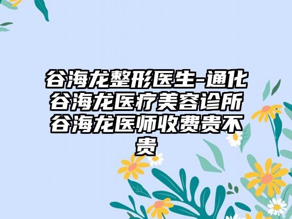 谷海龙整形医生-通化谷海龙医疗美容诊所谷海龙医师收费贵不贵