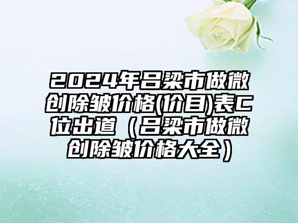 2024年吕梁市做微创除皱价格(价目)表C位出道（吕梁市做微创除皱价格大全）