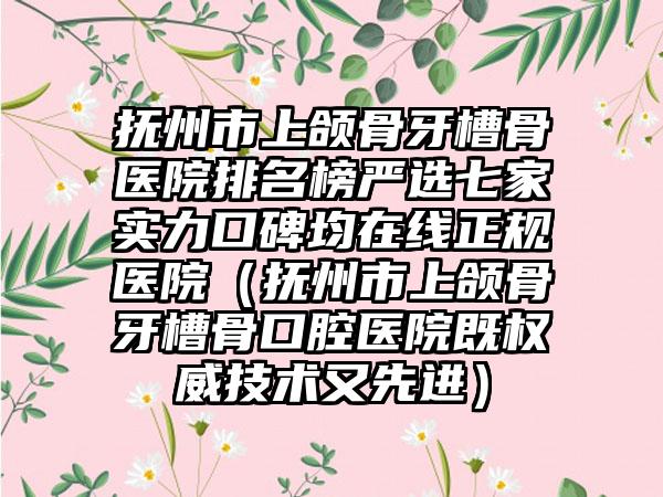 抚州市上颌骨牙槽骨医院排名榜严选七家实力口碑均在线正规医院（抚州市上颌骨牙槽骨口腔医院既权威技术又先进）