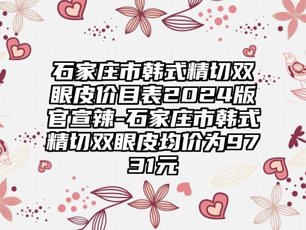 石家庄市韩式精切双眼皮价目表2024版官宣辣-石家庄市韩式精切双眼皮均价为9731元