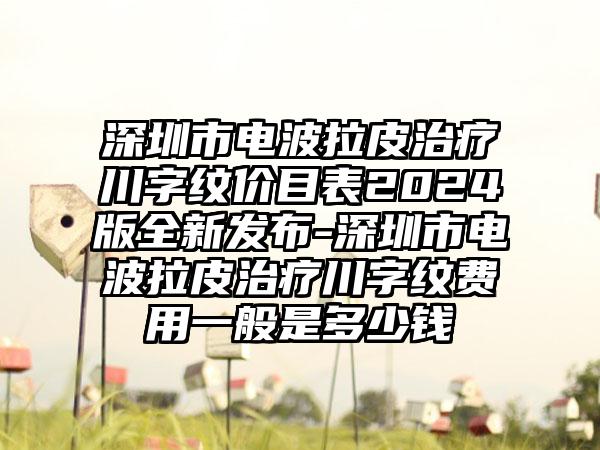 深圳市电波拉皮治疗川字纹价目表2024版全新发布-深圳市电波拉皮治疗川字纹费用一般是多少钱