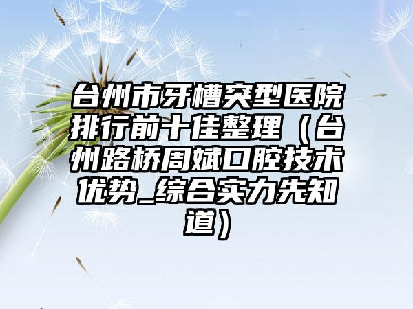 台州市牙槽突型医院排行前十佳整理（台州路桥周斌口腔技术优势_综合实力先知道）