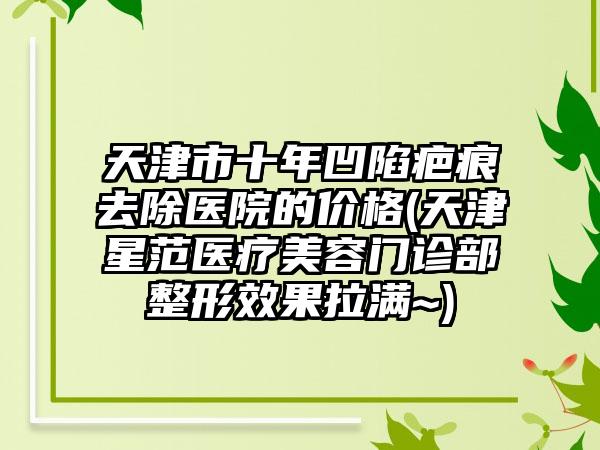 天津市十年凹陷疤痕去除医院的价格(天津星范医疗美容门诊部整形效果拉满~)