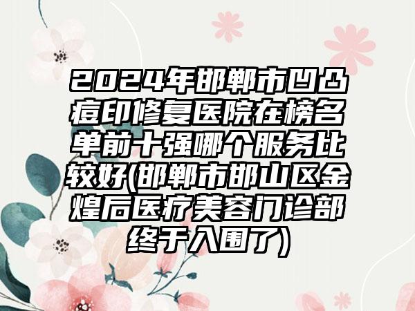 2024年邯郸市凹凸痘印修复医院在榜名单前十强哪个服务比较好(邯郸市邯山区金煌后医疗美容门诊部终于入围了)