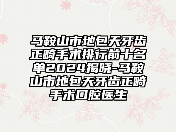 马鞍山市地包天牙齿正畸手术排行前十名单2024揭晓-马鞍山市地包天牙齿正畸手术口腔医生