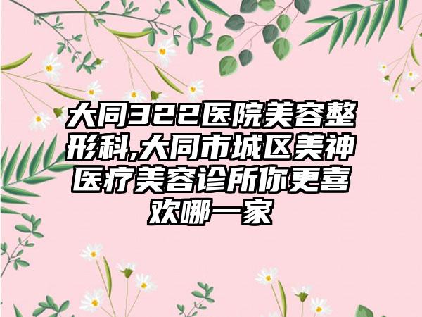 大同322医院美容整形科,大同市城区美神医疗美容诊所你更喜欢哪一家