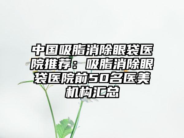 中国吸脂消除眼袋医院推荐：吸脂消除眼袋医院前50名医美机构汇总