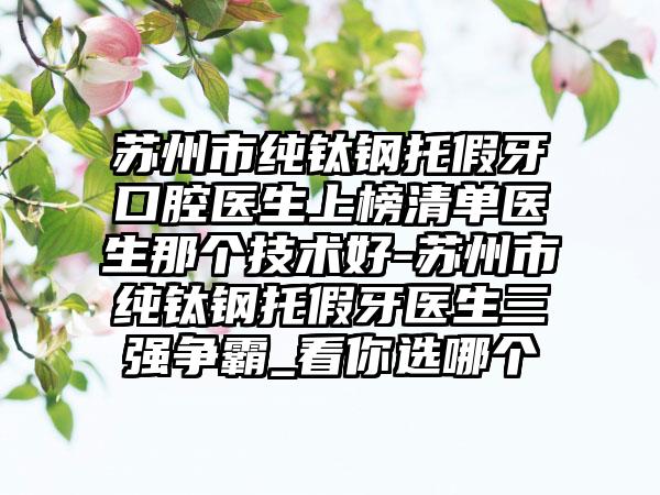 苏州市纯钛钢托假牙口腔医生上榜清单医生那个技术好-苏州市纯钛钢托假牙医生三强争霸_看你选哪个