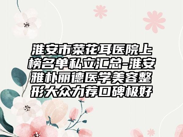 淮安市菜花耳医院上榜名单私立汇总-淮安雅朴丽德医学美容整形大众力荐口碑极好