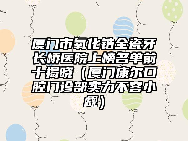 厦门市氧化锆全瓷牙长桥医院上榜名单前十揭晓（厦门康尔口腔门诊部实力不容小觑）