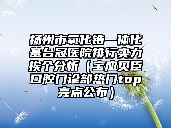 扬州市氧化锆一体化基台冠医院排行实力挨个分析（宝应贝臣口腔门诊部热门top亮点公布）