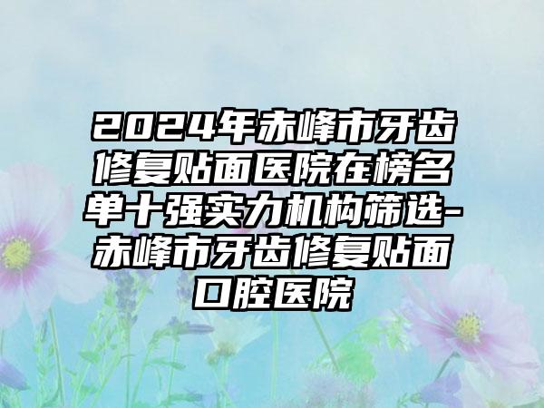 2024年赤峰市牙齿修复贴面医院在榜名单十强实力机构筛选-赤峰市牙齿修复贴面口腔医院