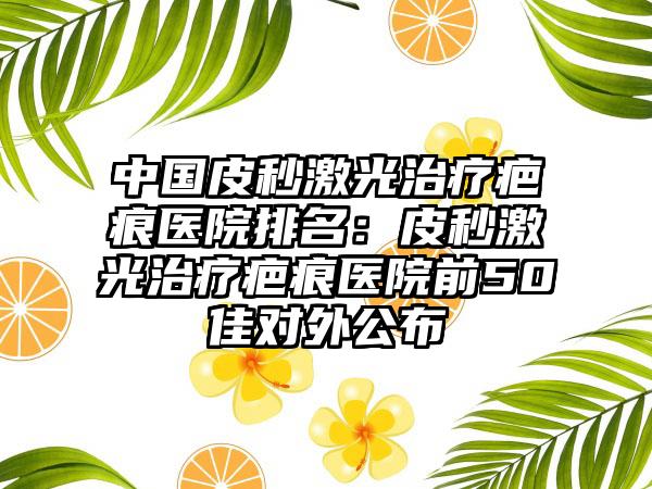 中国皮秒激光治疗疤痕医院排名：皮秒激光治疗疤痕医院前50佳对外公布