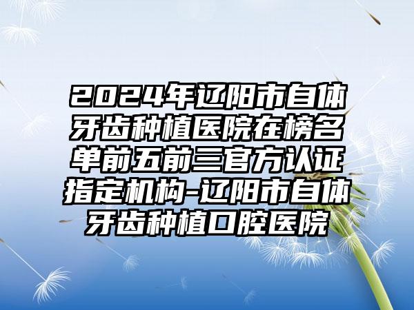 2024年辽阳市自体牙齿种植医院在榜名单前五前三官方认证指定机构-辽阳市自体牙齿种植口腔医院