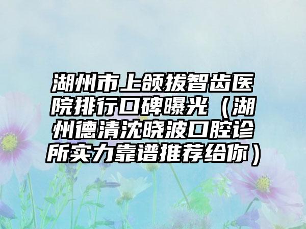 湖州市上颌拔智齿医院排行口碑曝光（湖州德清沈晓波口腔诊所实力靠谱推荐给你）