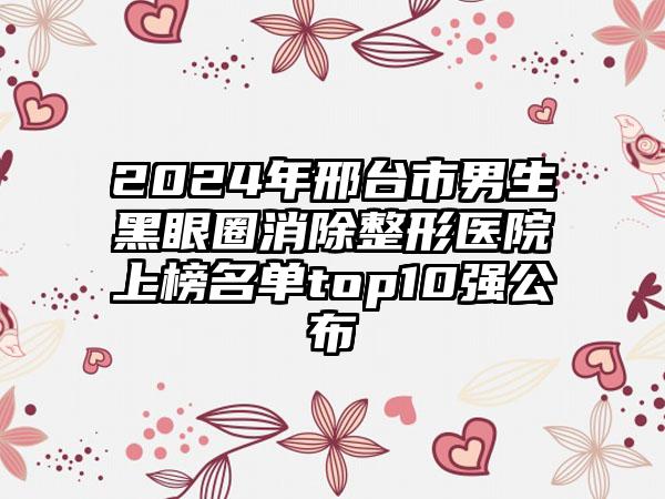 2024年邢台市男生黑眼圈消除整形医院上榜名单top10强公布