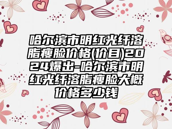 哈尔滨市明红光纤溶脂瘦脸价格(价目)2024爆出-哈尔滨市明红光纤溶脂瘦脸大概价格多少钱