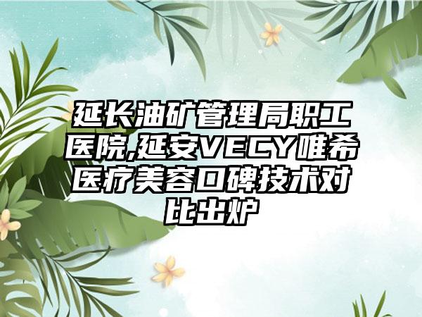 延长油矿管理局职工医院,延安VECY唯希医疗美容口碑技术对比出炉