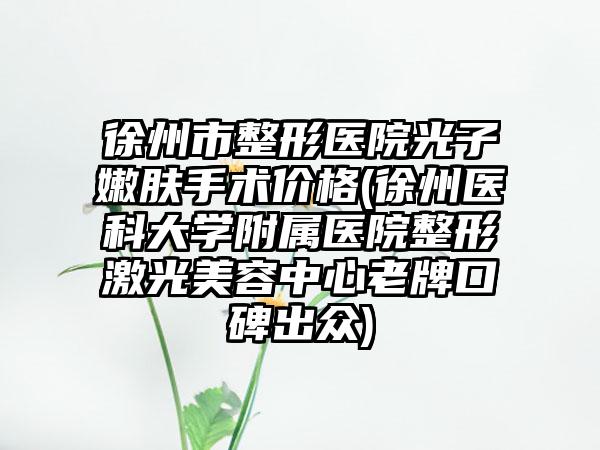 徐州市整形医院光子嫩肤手术价格(徐州医科大学附属医院整形激光美容中心老牌口碑出众)