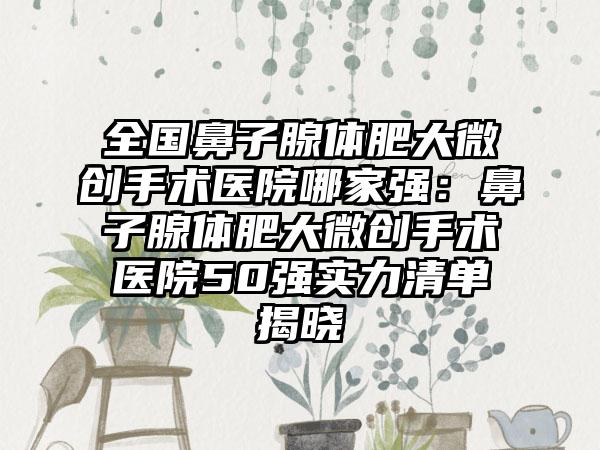 全国鼻子腺体肥大微创手术医院哪家强：鼻子腺体肥大微创手术医院50强实力清单揭晓