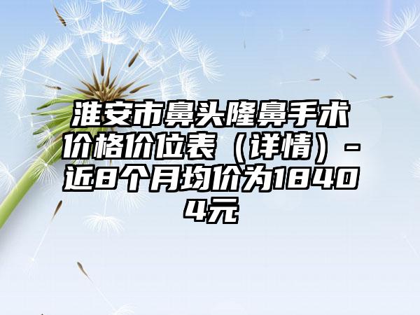 淮安市鼻头隆鼻手术价格价位表（详情）-近8个月均价为18404元