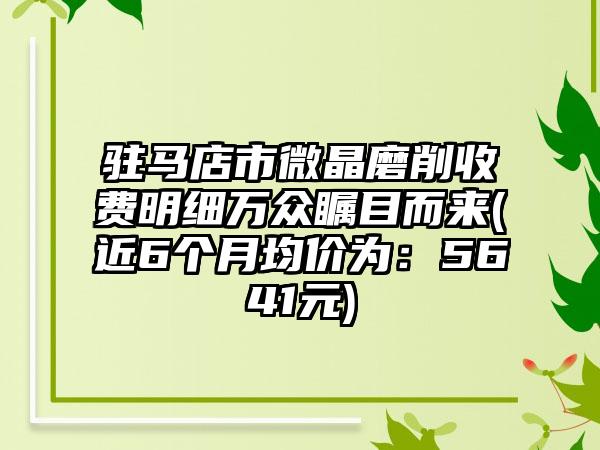 驻马店市微晶磨削收费明细万众瞩目而来(近6个月均价为：5641元)