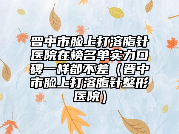 晋中市脸上打溶脂针医院在榜名单实力口碑一样都不差（晋中市脸上打溶脂针整形医院）