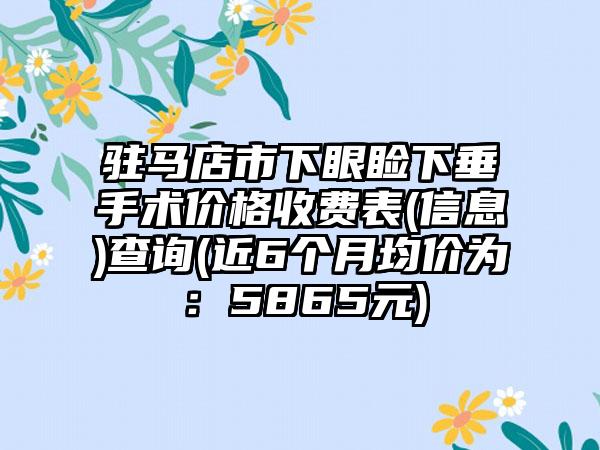 驻马店市下眼睑下垂手术价格收费表(信息)查询(近6个月均价为：5865元)