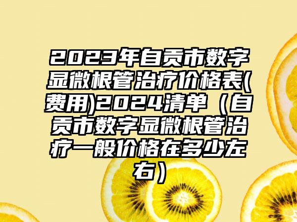 2023年自贡市数字显微根管治疗价格表(费用)2024清单（自贡市数字显微根管治疗一般价格在多少左右）