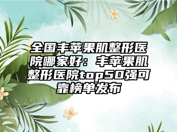 全国丰苹果肌整形医院哪家好：丰苹果肌整形医院top50强可靠榜单发布