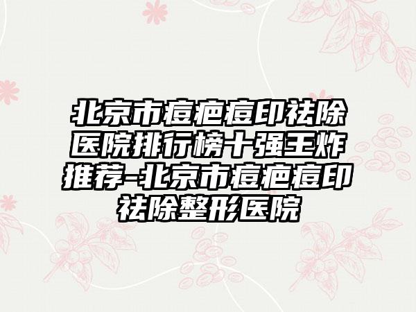 北京市痘疤痘印祛除医院排行榜十强王炸推荐-北京市痘疤痘印祛除整形医院