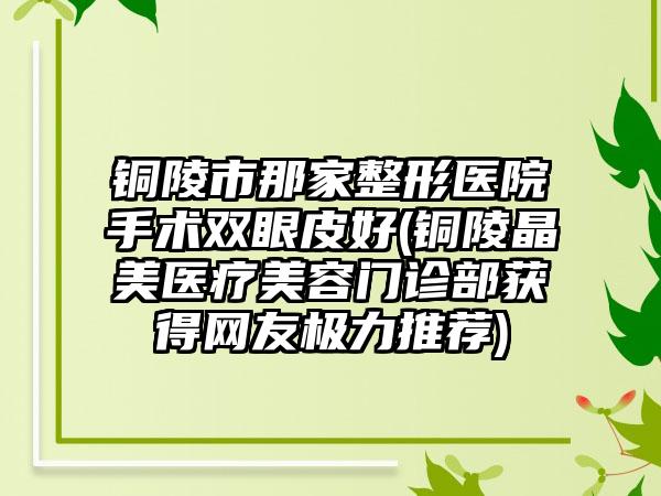 铜陵市那家整形医院手术双眼皮好(铜陵晶美医疗美容门诊部获得网友极力推荐)