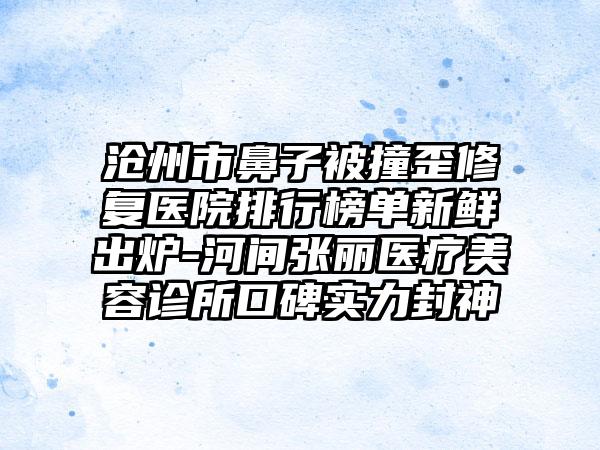 沧州市鼻子被撞歪修复医院排行榜单新鲜出炉-河间张丽医疗美容诊所口碑实力封神