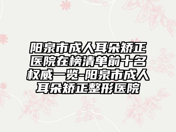 阳泉市成人耳朵矫正医院在榜清单前十名权威一览-阳泉市成人耳朵矫正整形医院