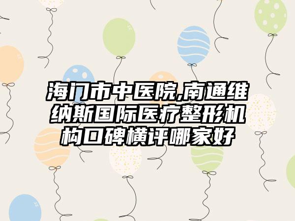 海门市中医院,南通维纳斯国际医疗整形机构口碑横评哪家好