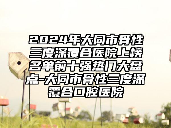 2024年大同市骨性三度深覆合医院上榜名单前十强热门大盘点-大同市骨性三度深覆合口腔医院