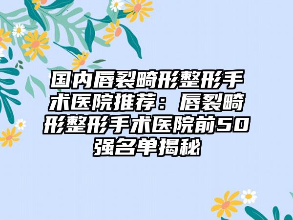 国内唇裂畸形整形手术医院推荐：唇裂畸形整形手术医院前50强名单揭秘