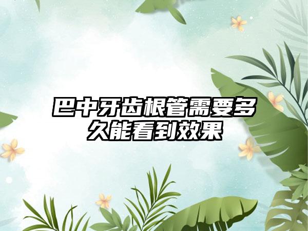 巴中牙齿根管需要多久能看到效果