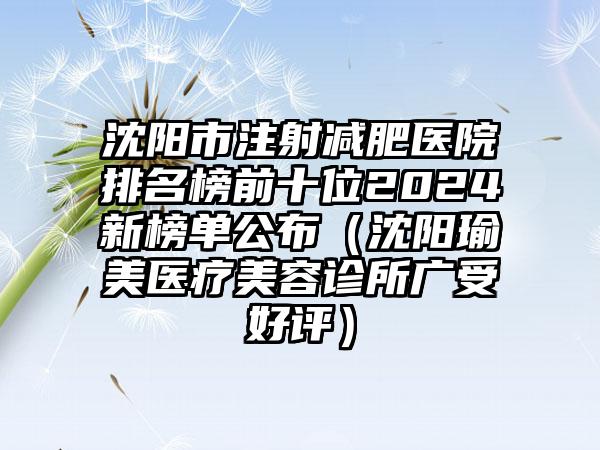 沈阳市注射减肥医院排名榜前十位2024新榜单公布（沈阳瑜美医疗美容诊所广受好评）