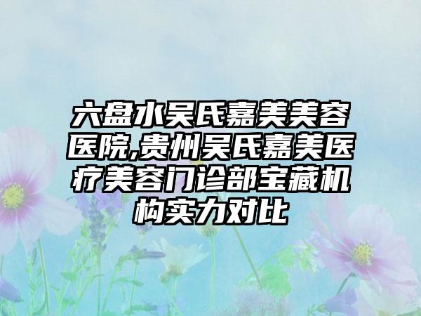 六盘水吴氏嘉美美容医院,贵州吴氏嘉美医疗美容门诊部宝藏机构实力对比