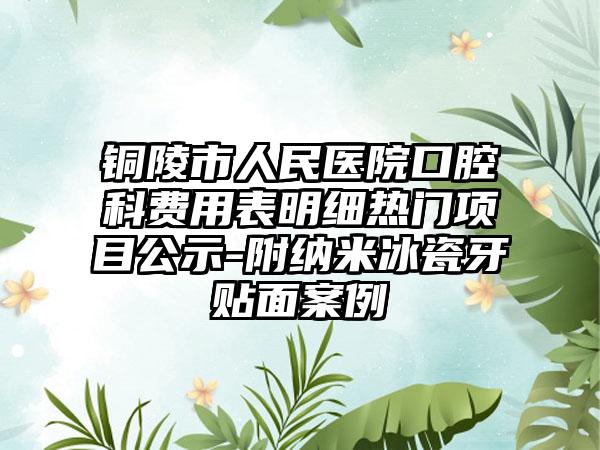 铜陵市人民医院口腔科费用表明细热门项目公示-附纳米冰瓷牙贴面案例