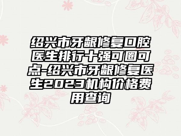 绍兴市牙龈修复口腔医生排行十强可圈可点-绍兴市牙龈修复医生2023机构价格费用查询