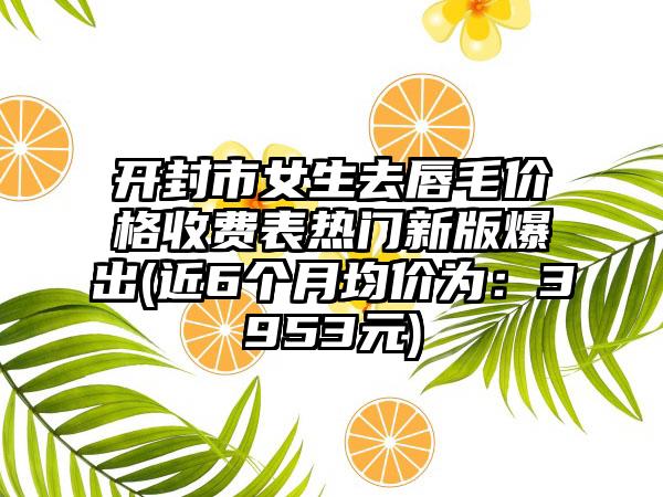 开封市女生去唇毛价格收费表热门新版爆出(近6个月均价为：3953元)