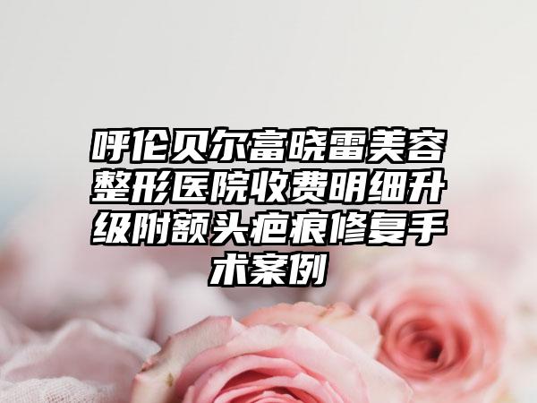 呼伦贝尔富晓雷美容整形医院收费明细升级附额头疤痕修复手术案例