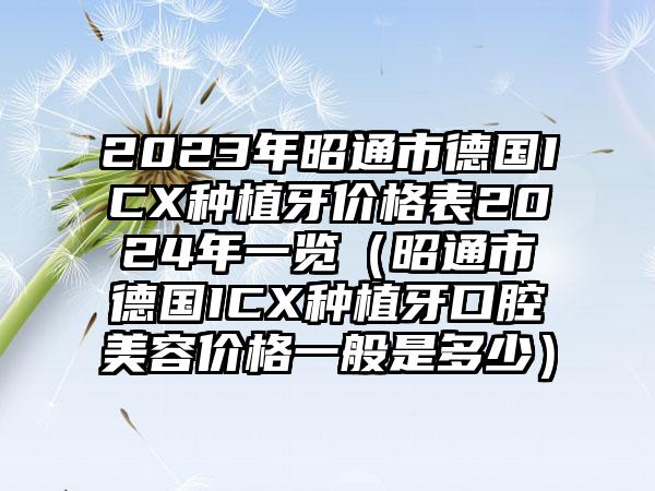 2023年昭通市德国ICX种植牙价格表2024年一览（昭通市德国ICX种植牙口腔美容价格一般是多少）