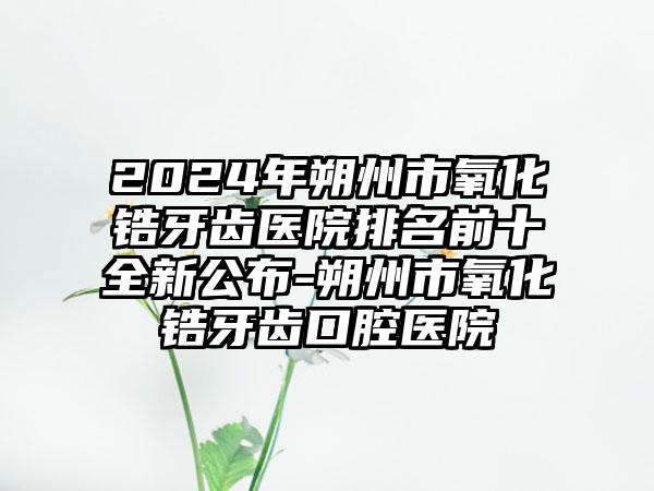 2024年朔州市氧化锆牙齿医院排名前十全新公布-朔州市氧化锆牙齿口腔医院