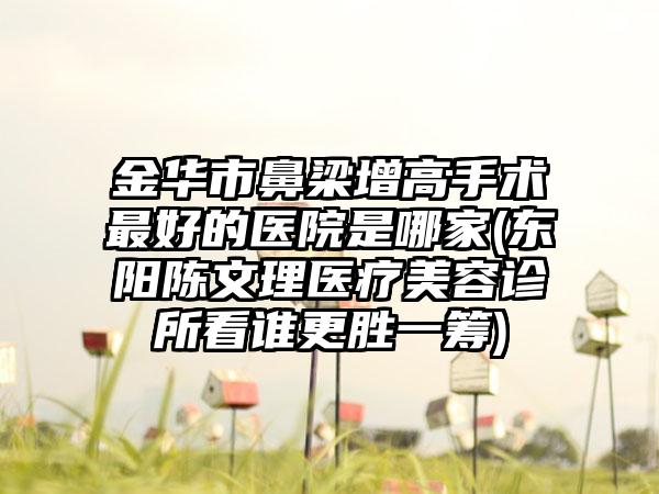 金华市鼻梁增高手术最好的医院是哪家(东阳陈文理医疗美容诊所看谁更胜一筹)